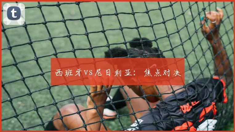 西班牙vs尼日利亚：焦点对决